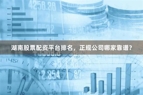 湖南股票配资平台排名，正规公司哪家靠谱？
