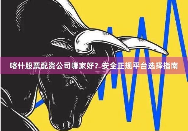 喀什股票配资公司哪家好？安全正规平台选择指南