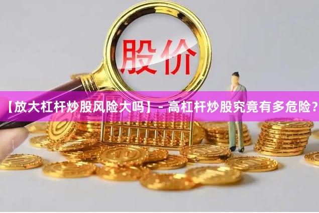 【放大杠杆炒股风险大吗】- 高杠杆炒股究竟有多危险？