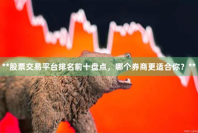 **股票交易平台排名前十盘点，哪个券商更适合你？**